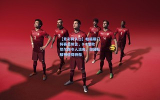 【竞彩网入口】帕福斯门将赛后坦言，0-1惜败切尔西令人沮丧，但团队精神值得骄傲