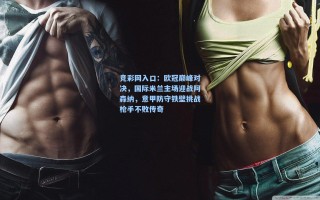 竞彩网入口：欧冠巅峰对决，国际米兰主场迎战阿森纳，意甲防守铁壁挑战枪手不败传奇