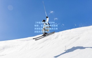 【中国竞彩网】ESPN观察，恩比德巅峰状态成关键变量，费城曙光已现剑指东部之巅