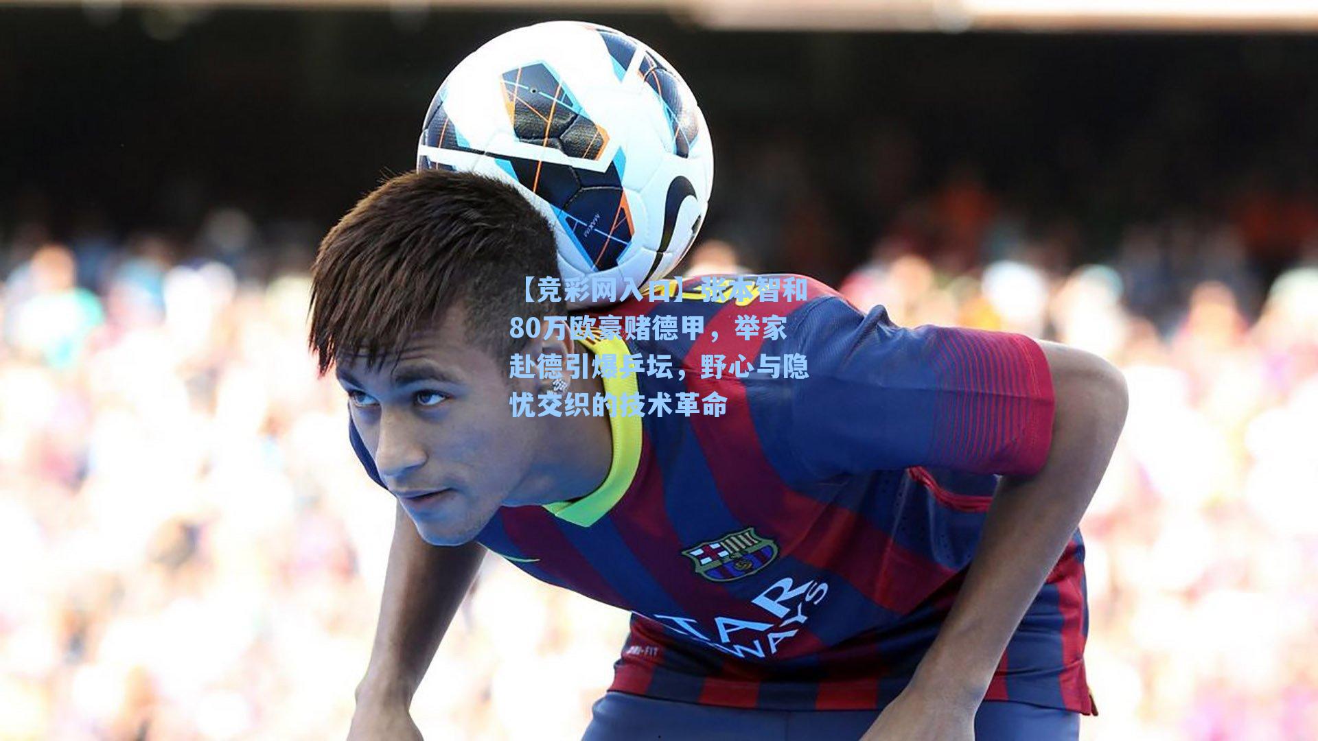【竞彩网入口】张本智和80万欧豪赌德甲，举家赴德引爆乒坛，野心与隐忧交织的技术革命-第1张图片-竞彩网官网-权威赛事资讯平台-专业数据服务