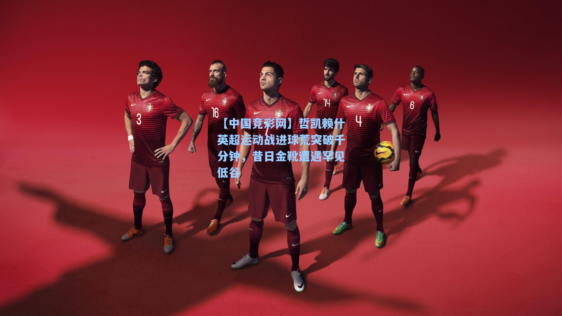 【中国竞彩网】哲凯赖什英超运动战进球荒突破千分钟，昔日金靴遭遇罕见低谷-第2张图片-竞彩网官网-权威赛事资讯平台-专业数据服务