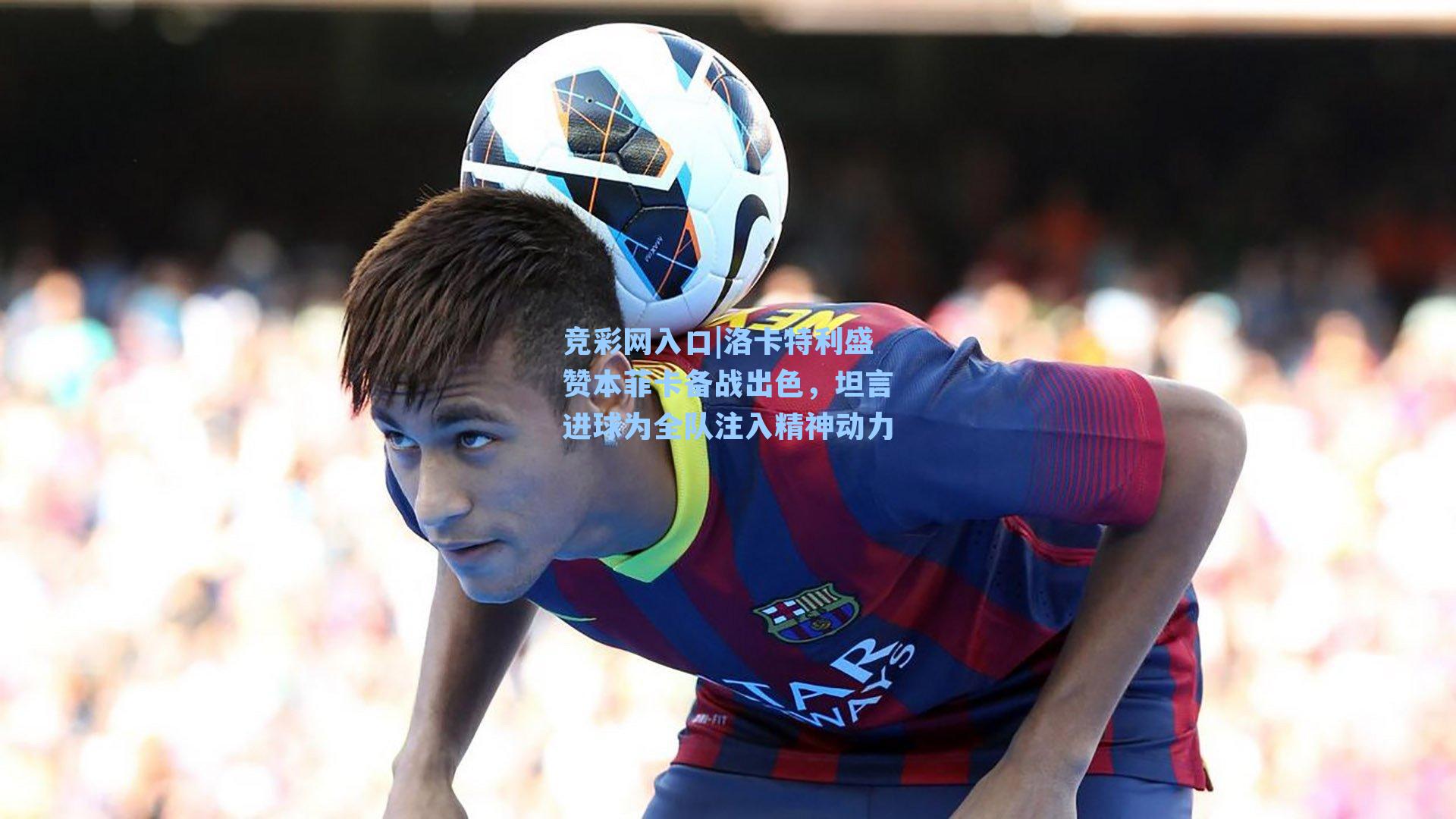 竞彩网入口|洛卡特利盛赞本菲卡备战出色，坦言进球为全队注入精神动力-第3张图片-竞彩网官网-权威赛事资讯平台-专业数据服务