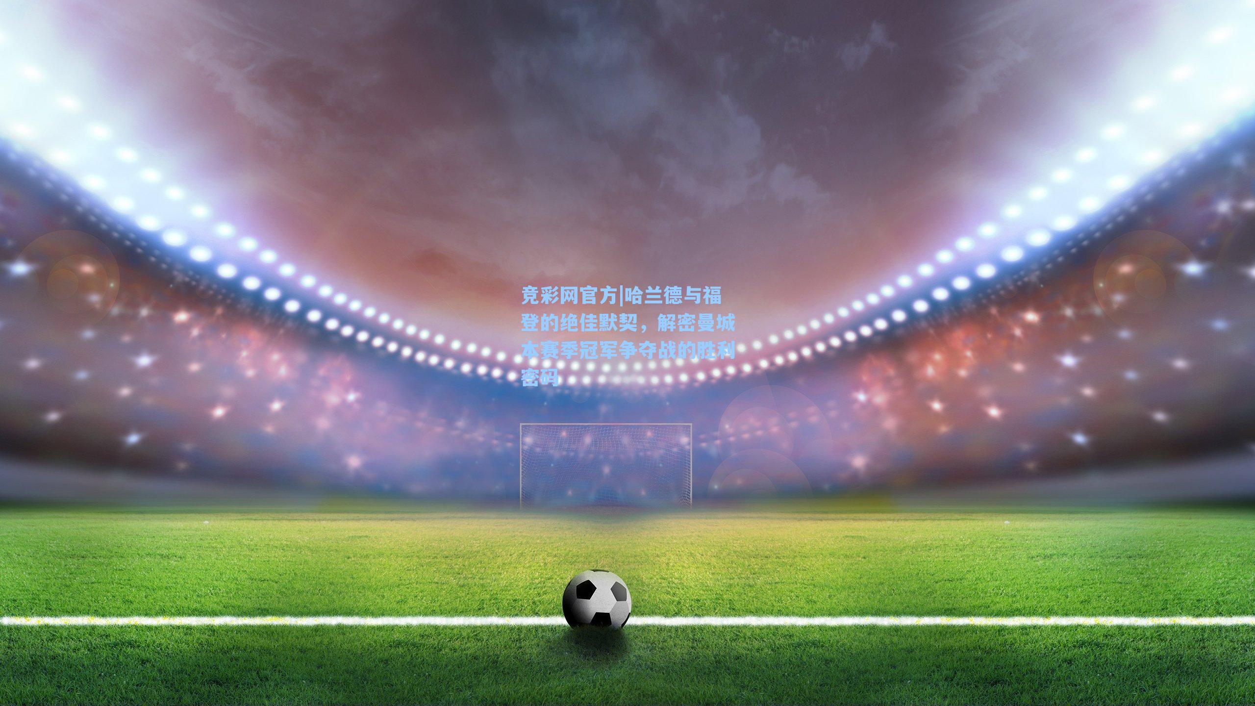 竞彩网官方|哈兰德与福登的绝佳默契，解密曼城本赛季冠军争夺战的胜利密码-第2张图片-竞彩网官网-权威赛事资讯平台-专业数据服务